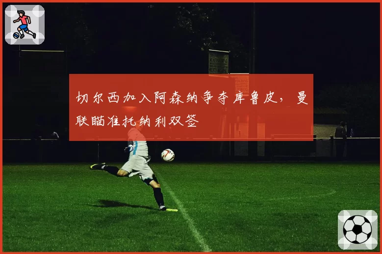切尔西加入阿森纳争夺库鲁皮，曼联瞄准托纳利双签