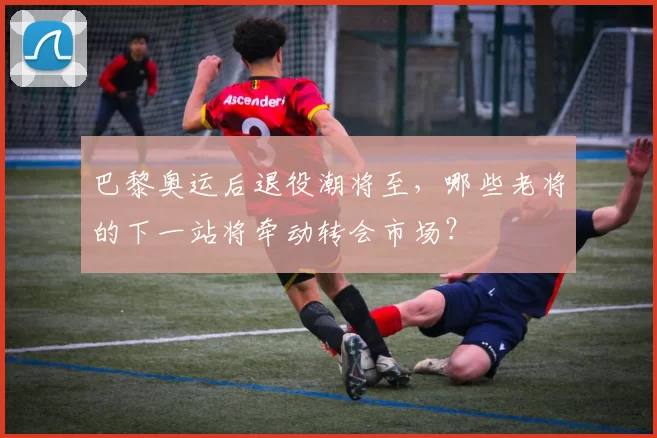 巴黎奥运后退役潮将至,哪些老将的下一站将牵动转会市场?