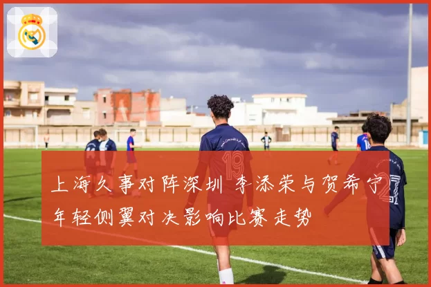 上海久事对阵深圳 李添荣与贺希宁年轻侧翼对决影响比赛走势