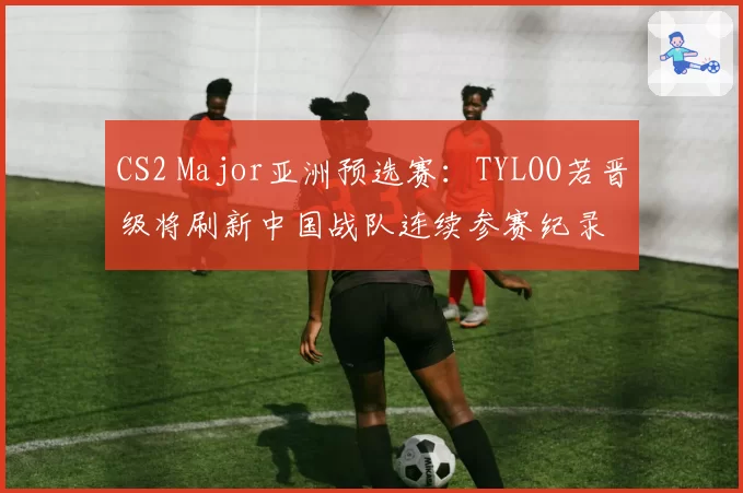 CS2 Major亚洲预选赛:TYLOO若晋级将刷新中国战队连续参赛纪录