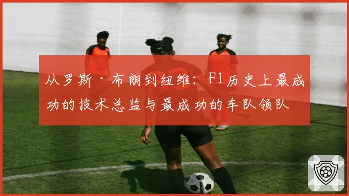 从罗斯·布朗到纽维:F1历史上最成功的技术总监与最成功的车队领队,两种管理大师的对比启示