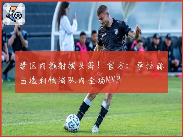 禁区内推射拔头筹！官方：萨拉赫当选利物浦队内全场MVP