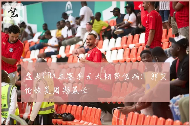 盘点CBA本赛季五大韧带伤病：郭艾伦恢复周期最长