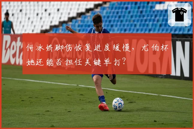 何冰娇脚伤恢复进度缓慢，尤伯杯她还能否担任关键单打？
