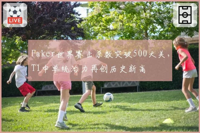 Faker世界赛击杀数突破500大关,T1中单统治力再创历史新高