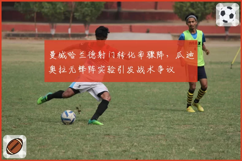 曼城哈兰德射门转化率骤降,瓜迪奥拉无锋阵实验引发战术争议