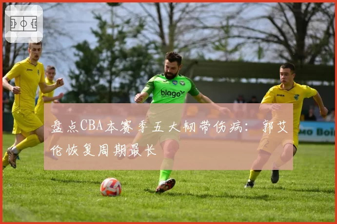 盘点CBA本赛季五大韧带伤病：郭艾伦恢复周期最长