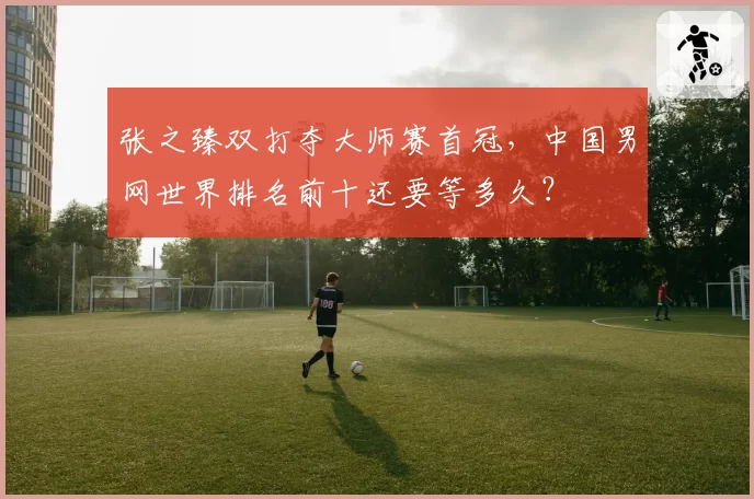 张之臻双打夺大师赛首冠，中国男网世界排名前十还要等多久？