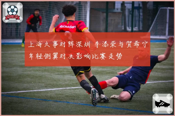 上海久事对阵深圳 李添荣与贺希宁年轻侧翼对决影响比赛走势