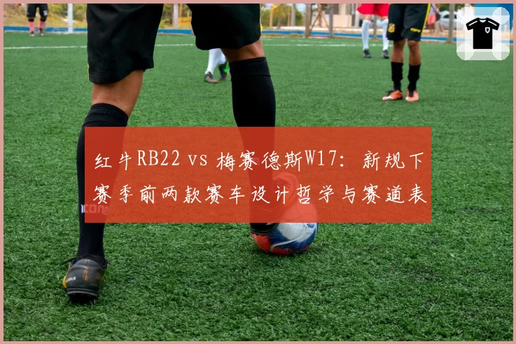 红牛RB22 vs 梅赛德斯W17：新规下赛季前两款赛车设计哲学与赛道表现拆解