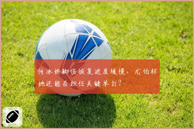 何冰娇脚伤恢复进度缓慢,尤伯杯她还能否担任关键单打?