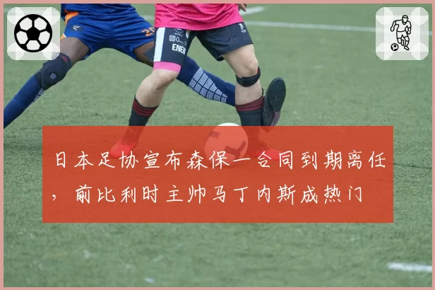 日本足协宣布森保一合同到期离任,前比利时主帅马丁内斯成热门