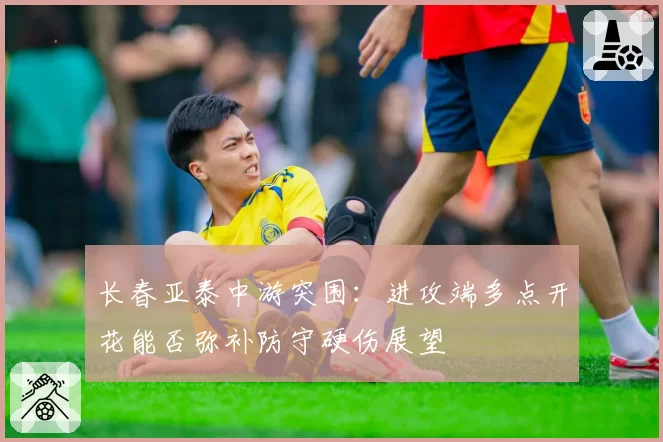 长春亚泰中游突围：进攻端多点开花能否弥补防守硬伤展望