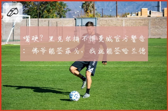 嘴硬？里克尔梅不惧曼城官方警告：佛爷能签菲戈，我就能签哈兰德