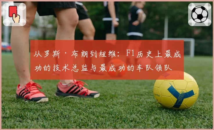 从罗斯·布朗到纽维:F1历史上最成功的技术总监与最成功的车队领队,两种管理大师的对比启示