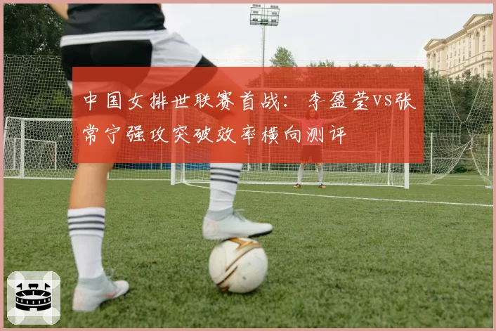 中国女排世联赛首战:李盈莹vs张常宁强攻突破效率横向测评