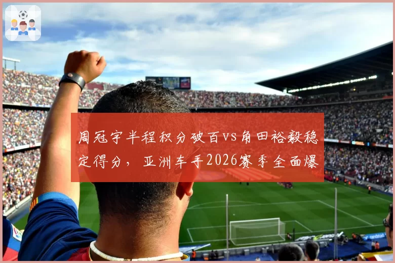周冠宇半程积分破百vs角田裕毅稳定得分,亚洲车手2026赛季全面爆发对比