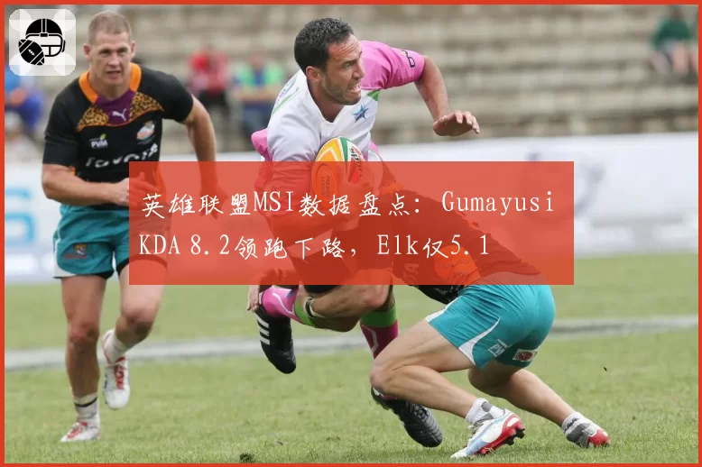 英雄联盟MSI数据盘点:Gumayusi KDA 8.2领跑下路,Elk仅5.1