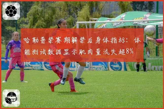 哈勒普禁赛期解禁后身体指标:体能测试数据显示肌肉量流失超8%