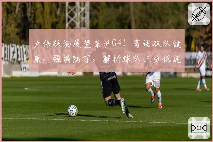 卢伟踩场展望京沪G4!寄语双队健康,强调防守,解析球队三分低迷