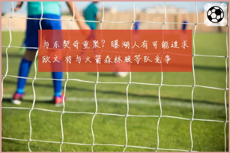与东契奇重聚?曝湖人有可能追求欧文 将与火箭森林狼等队竞争