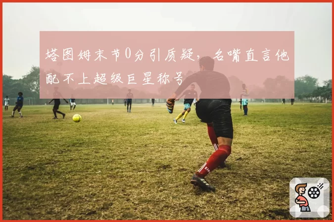塔图姆末节0分引质疑,名嘴直言他配不上超级巨星称号