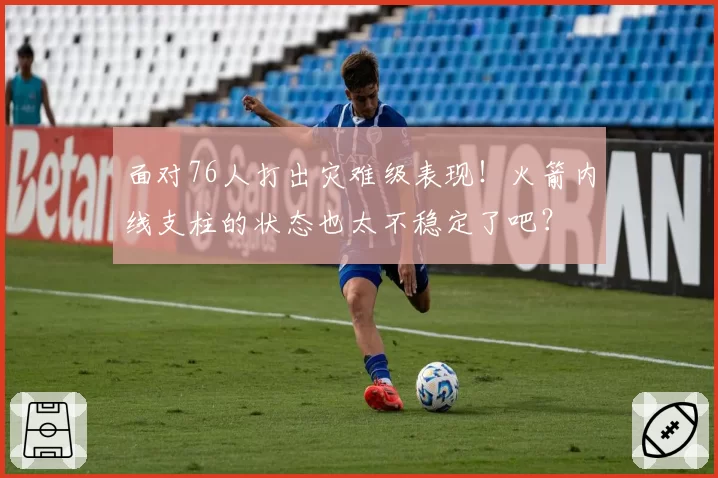 面对76人打出灾难级表现!火箭内线支柱的状态也太不稳定了吧?