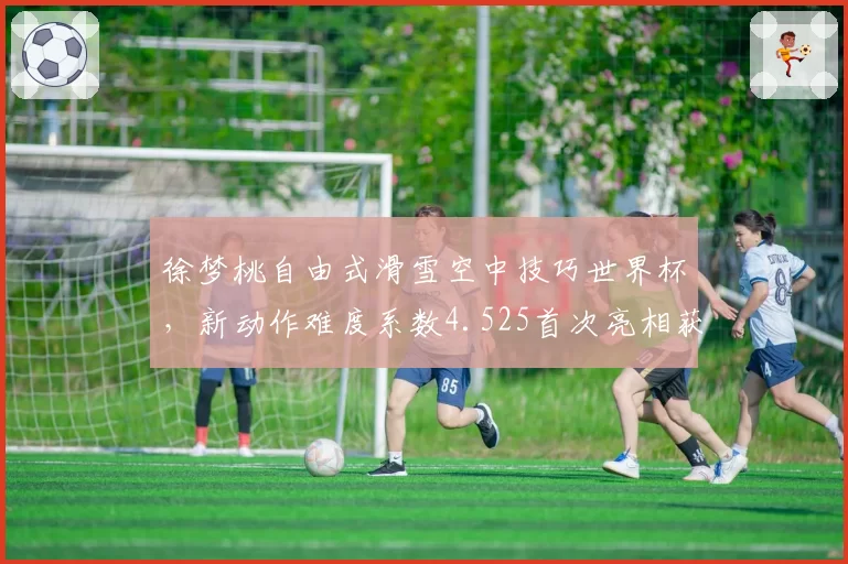 徐梦桃自由式滑雪空中技巧世界杯，新动作难度系数4.525首次亮相获裁判认可