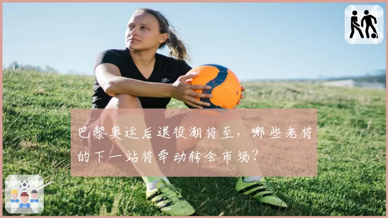 巴黎奥运后退役潮将至,哪些老将的下一站将牵动转会市场?