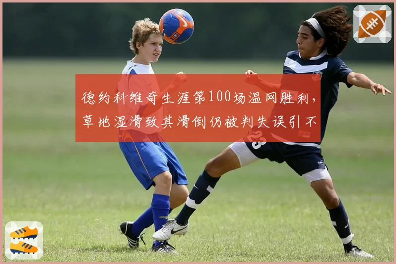德约科维奇生涯第100场温网胜利，草地湿滑致其滑倒仍被判失误引不满