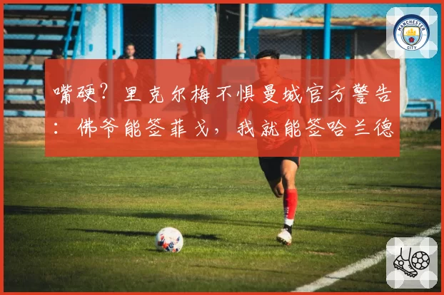 嘴硬？里克尔梅不惧曼城官方警告：佛爷能签菲戈，我就能签哈兰德