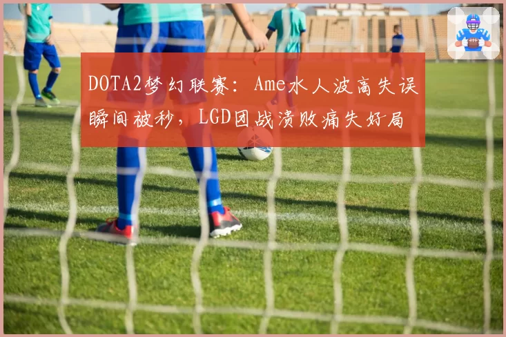 DOTA2梦幻联赛:Ame水人波高失误瞬间被秒,LGD团战溃败痛失好局