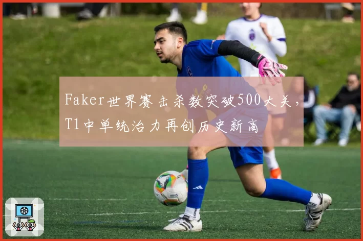 Faker世界赛击杀数突破500大关,T1中单统治力再创历史新高