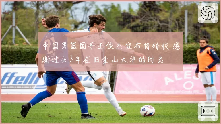 中国男篮国手王俊杰宣布将转校 感谢过去3年在旧金山大学的时光