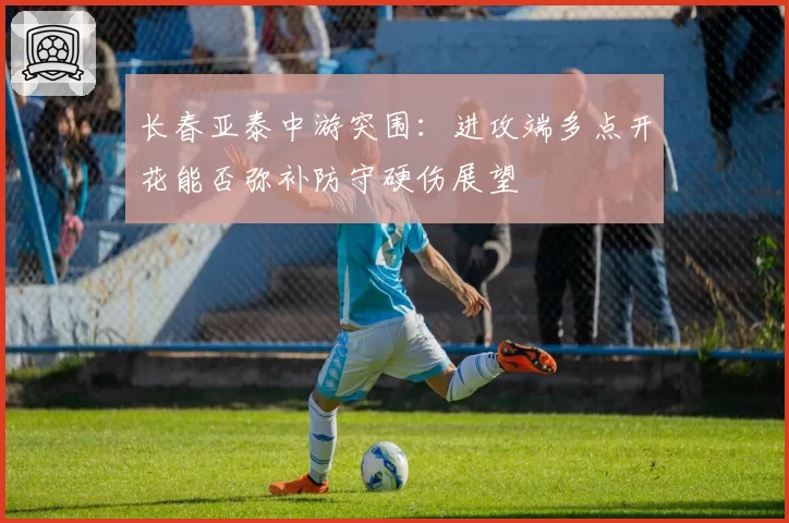 长春亚泰中游突围:进攻端多点开花能否弥补防守硬伤展望