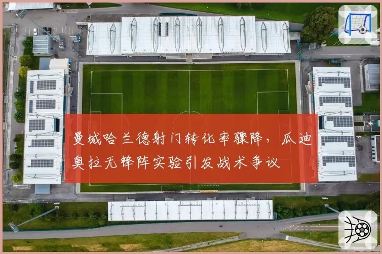 曼城哈兰德射门转化率骤降,瓜迪奥拉无锋阵实验引发战术争议