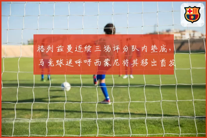 格列兹曼连续三场评分队内垫底,马竞球迷呼吁西蒙尼将其移出首发