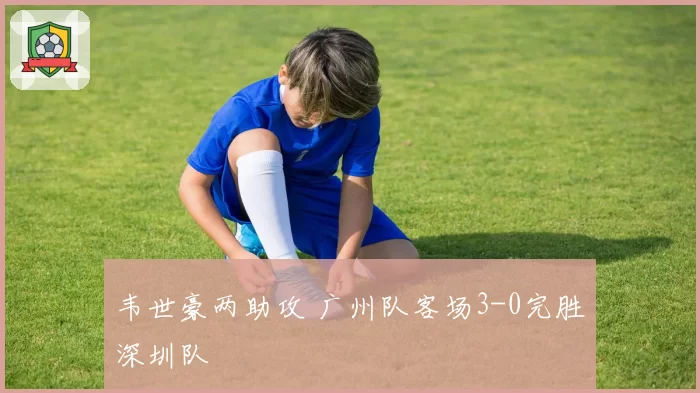 韦世豪两助攻 广州队客场3-0完胜深圳队