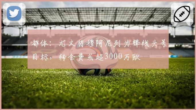 都体：尤文将穆阿尼列为锋线头号目标，转会费或超3000万欧
