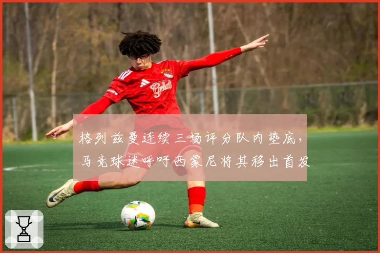 格列兹曼连续三场评分队内垫底,马竞球迷呼吁西蒙尼将其移出首发