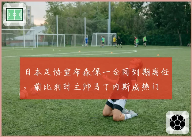 日本足协宣布森保一合同到期离任,前比利时主帅马丁内斯成热门