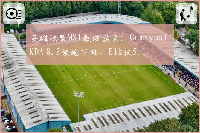 英雄联盟MSI数据盘点:Gumayusi KDA 8.2领跑下路,Elk仅5.1
