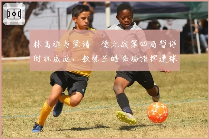 林高远与梁靖崑德比战第四局暂停时机成谜，教练王皓临场指挥遭球迷质疑