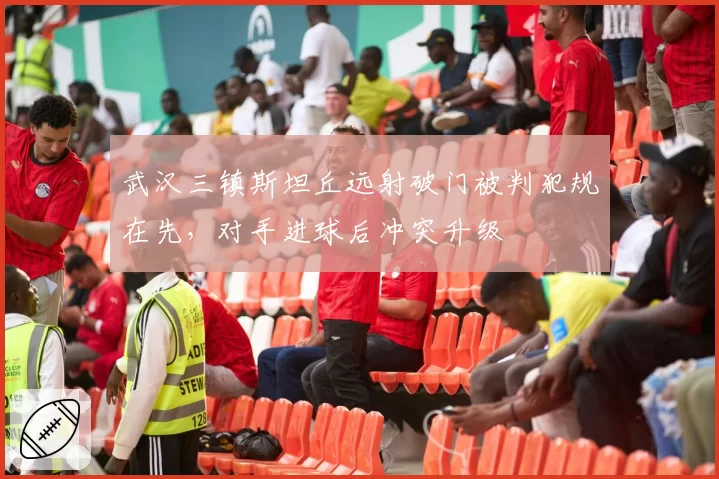 武汉三镇斯坦丘远射破门被判犯规在先，对手进球后冲突升级